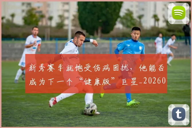 新秀赛季就饱受伤病困扰,他能否成为下一个“健康版”巨星_20260801160652
