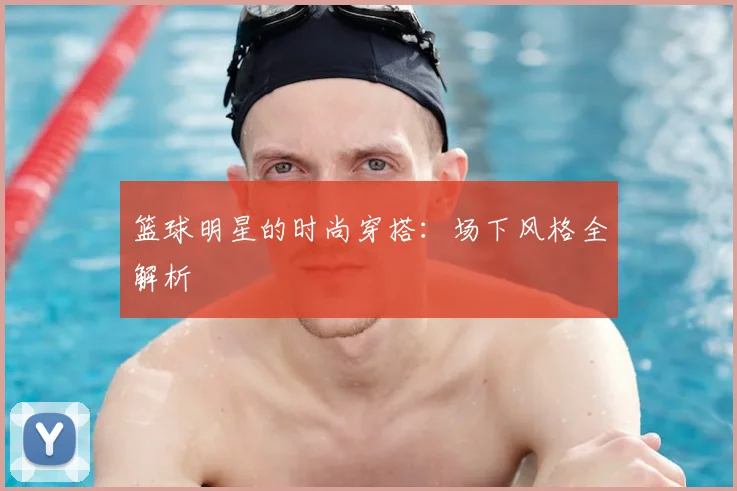 篮球明星的时尚穿搭:场下风格全解析