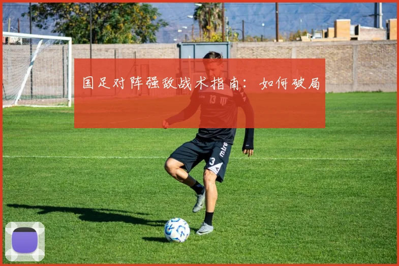 国足对阵强敌战术指南:如何破局