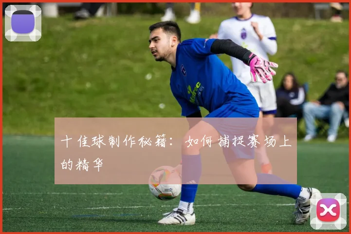 十佳球制作秘籍：如何捕捉赛场上的精华
