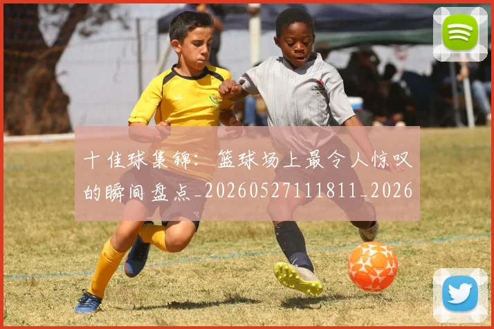十佳球集锦:篮球场上最令人惊叹的瞬间盘点_20260527111811_20260703220932