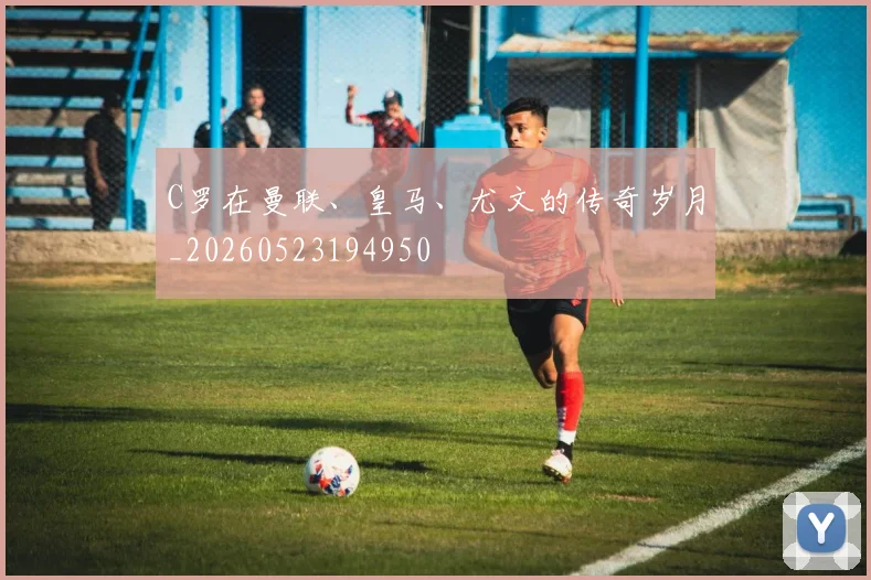 C罗在曼联、皇马、尤文的传奇岁月_20260523194950
