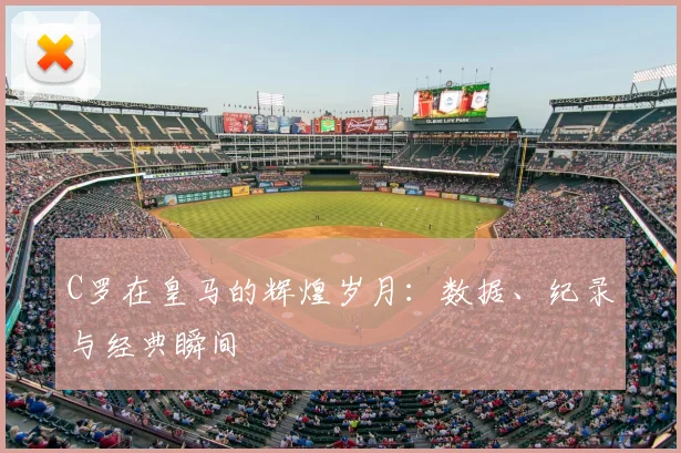 C罗在皇马的辉煌岁月：数据、纪录与经典瞬间