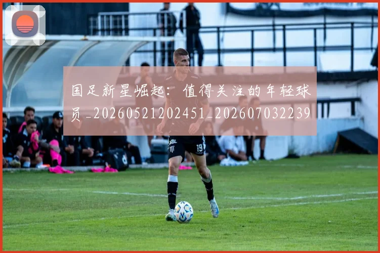 国足新星崛起:值得关注的年轻球员_20260521202451_20260703223948