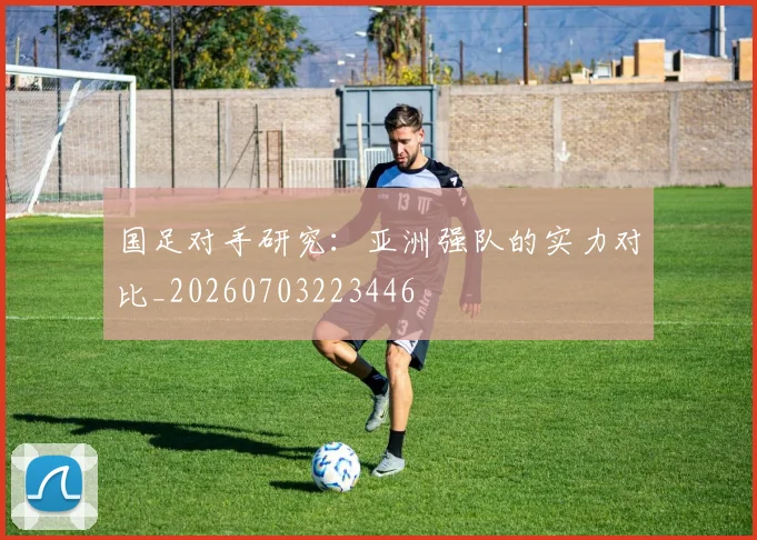 国足对手研究:亚洲强队的实力对比_20260703223446