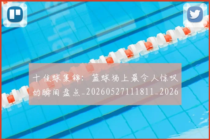 十佳球集锦:篮球场上最令人惊叹的瞬间盘点_20260527111811_20260703220932_20260718202809