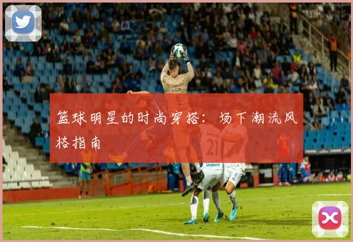 篮球明星的时尚穿搭:场下潮流风格指南