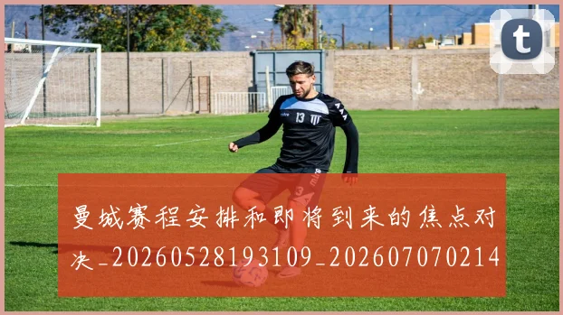 曼城赛程安排和即将到来的焦点对决_20260528193109_20260707021453