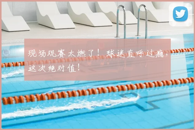 现场观赛太燃了！球迷直呼过瘾，这次绝对值！
