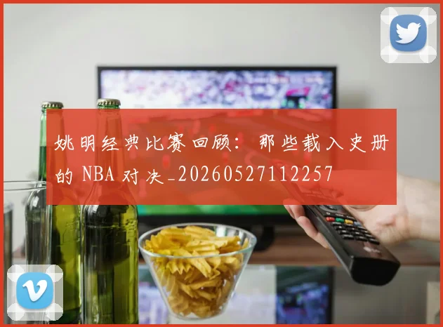 姚明经典比赛回顾:那些载入史册的 NBA 对决_20260527112257