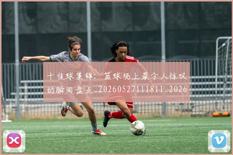 十佳球集锦:篮球场上最令人惊叹的瞬间盘点_20260527111811_20260703220932_20260718202809
