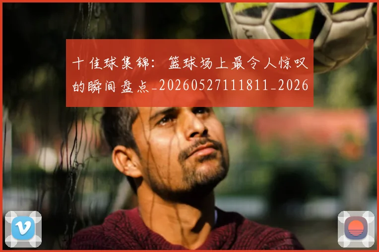 十佳球集锦:篮球场上最令人惊叹的瞬间盘点_20260527111811_20260703220932