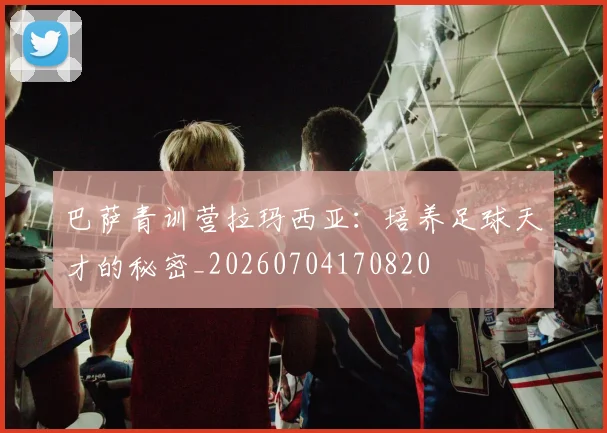巴萨青训营拉玛西亚：培养足球天才的秘密_20260704170820