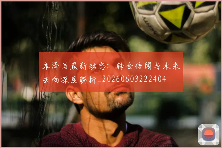 本泽马最新动态:转会传闻与未来去向深度解析_20260603222404