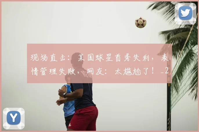 现场直击:某国球星首秀失利,表情管理失败,网友:太尴尬了!_20260710002923