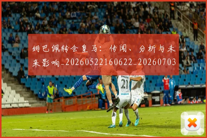 姆巴佩转会皇马:传闻、分析与未来影响_20260522160622_20260703232251