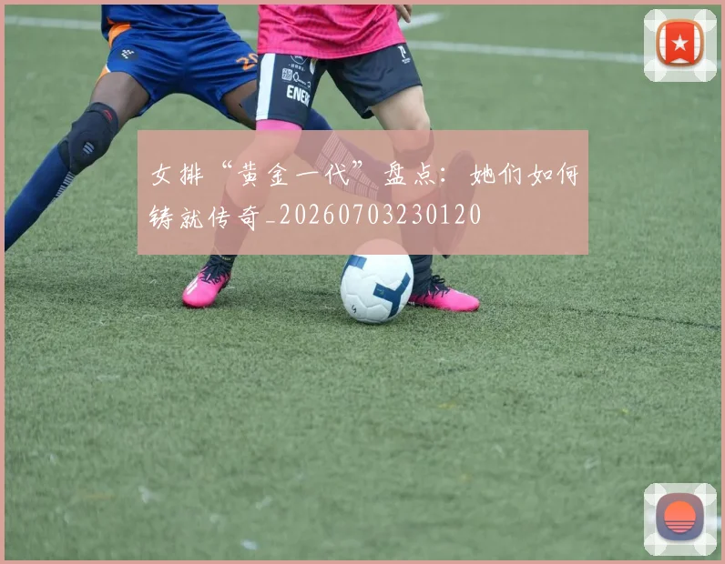 女排“黄金一代”盘点:她们如何铸就传奇_20260703230120