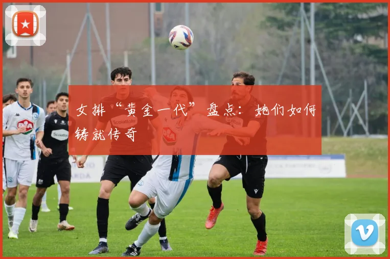 女排“黄金一代”盘点:她们如何铸就传奇