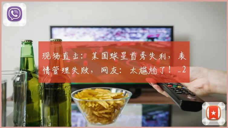 现场直击:某国球星首秀失利,表情管理失败,网友:太尴尬了!_20260710002923