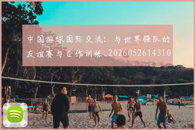 中国排球国际交流:与世界强队的友谊赛与合作训练_20260526143101