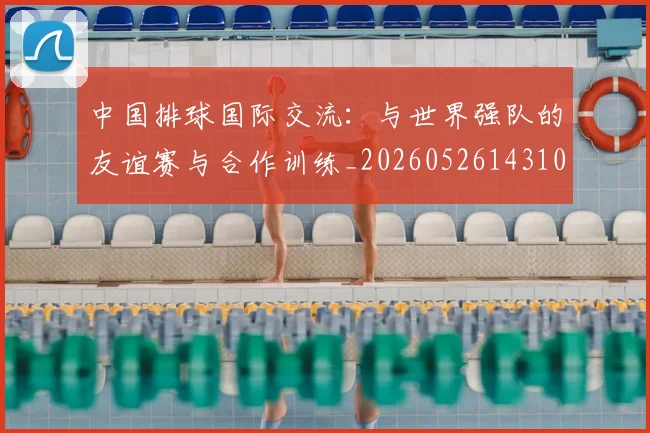 中国排球国际交流:与世界强队的友谊赛与合作训练_20260526143101