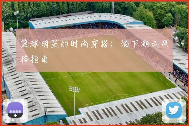 篮球明星的时尚穿搭：场下潮流风格指南