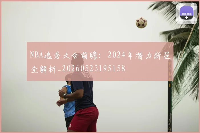 NBA选秀大会前瞻:2024年潜力新星全解析_20260523195158
