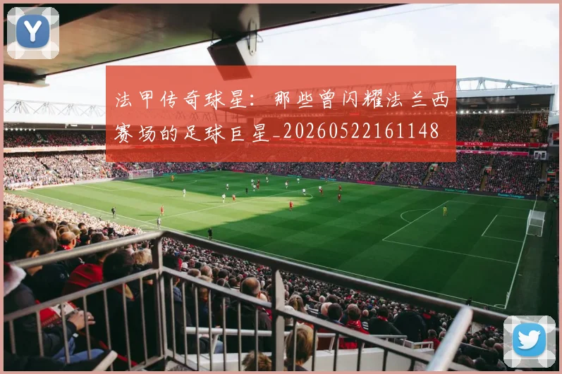 法甲传奇球星:那些曾闪耀法兰西赛场的足球巨星_20260522161148