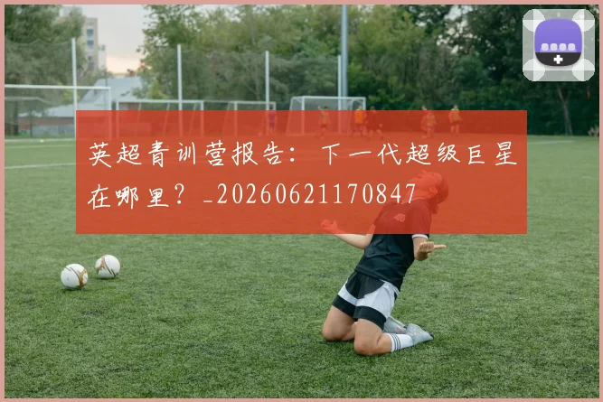 英超青训营报告:下一代超级巨星在哪里?_20260621170847