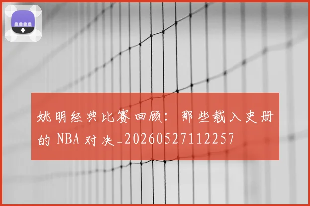 姚明经典比赛回顾:那些载入史册的 NBA 对决_20260527112257