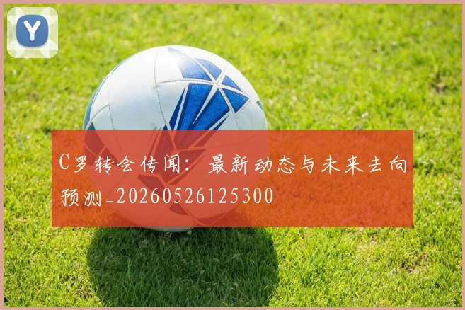 C罗转会传闻：最新动态与未来去向预测_20260526125300