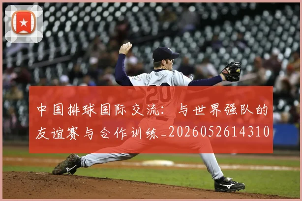 中国排球国际交流:与世界强队的友谊赛与合作训练_20260526143101_20260702202138