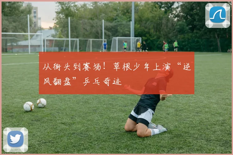 从街头到赛场!草根少年上演“逆风翻盘”乒乓奇迹