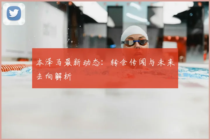 本泽马最新动态：转会传闻与未来去向解析