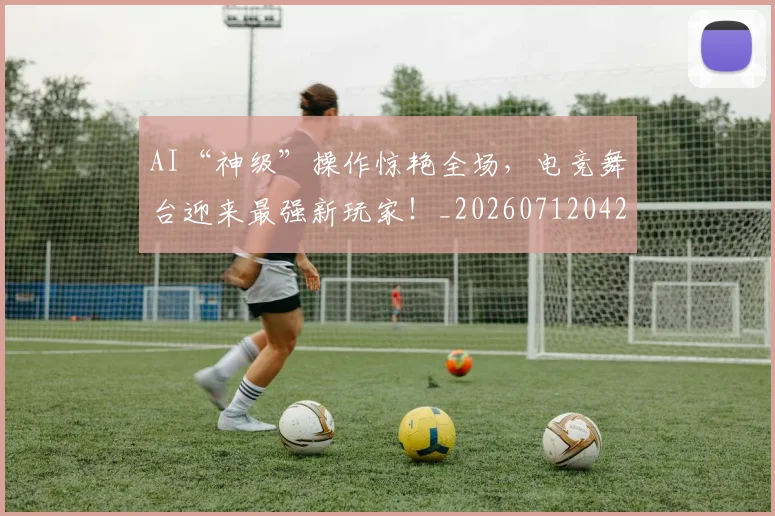 AI“神级”操作惊艳全场，电竞舞台迎来最强新玩家！_20260712042140