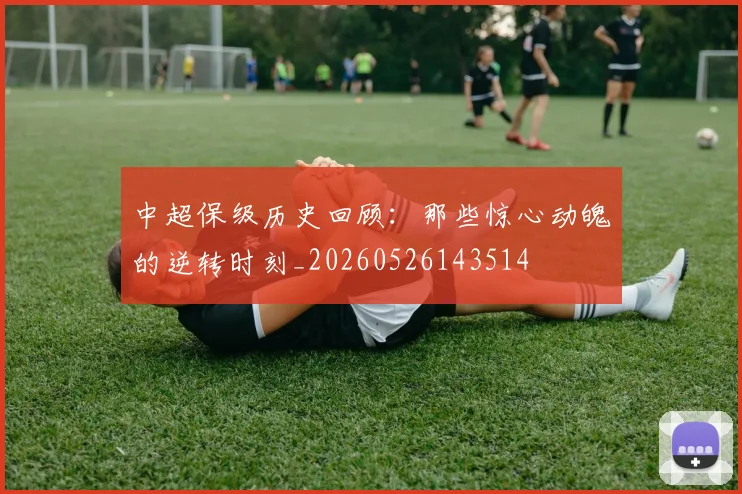 中超保级历史回顾:那些惊心动魄的逆转时刻_20260526143514